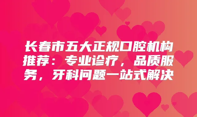 长春市五大正规口腔机构推荐：专业诊疗，品质服务，牙科问题一站式解决