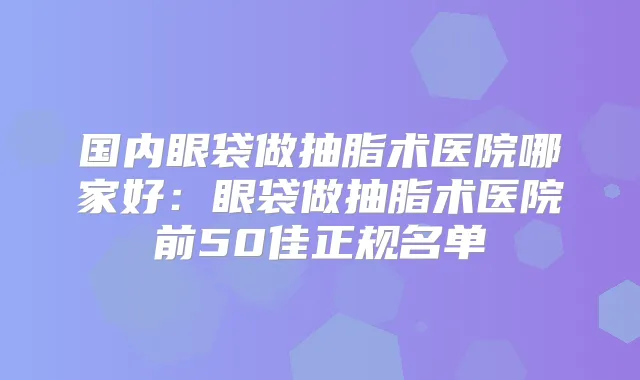国内眼袋做抽脂术医院哪家好：眼袋做抽脂术医院前50佳正规名单
