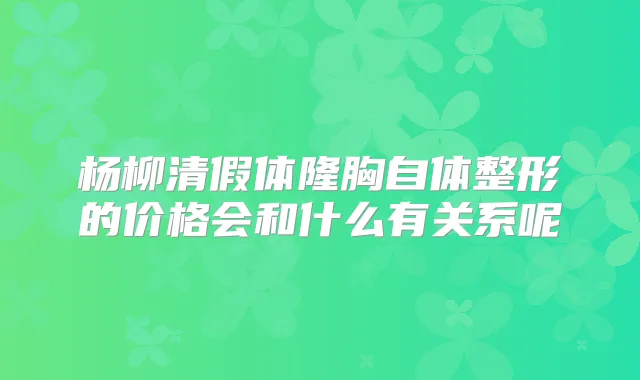 杨柳清假体隆胸自体整形的价格会和什么有关系呢