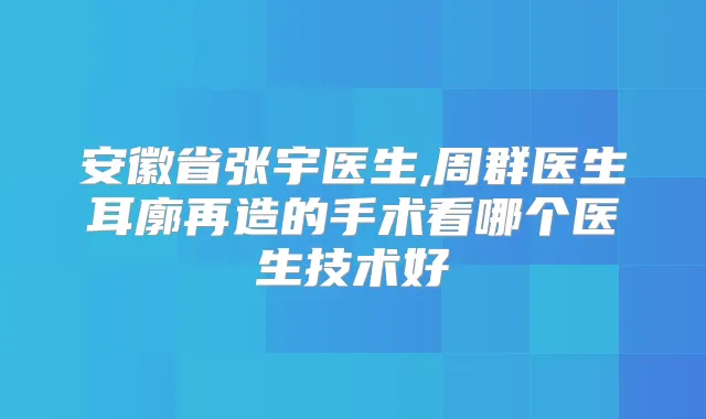 安徽省张宇医生,周群医生耳廓再造的手术看哪个医生技术好