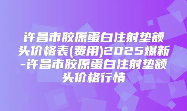 许昌市胶原蛋白注射垫额头价格表(费用)2025爆新-许昌市胶原蛋白注射垫额头价格行情
