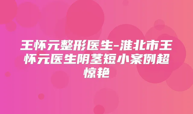 王怀元整形医生-淮北市王怀元医生阴茎短小案例超惊艳