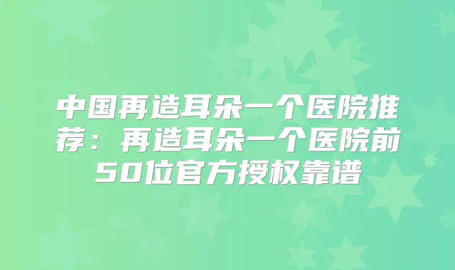 中国再造耳朵一个医院推荐:再造耳朵一个医院前50位官方授权靠谱