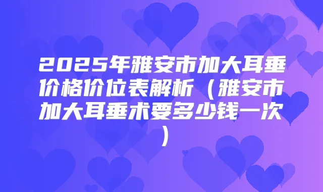 2025年雅安市加大耳垂价格价位表解析（雅安市加大耳垂术要多少钱一次）