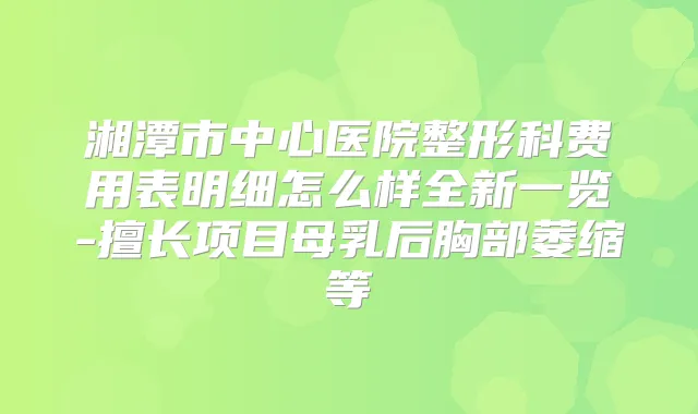 湘潭市中心医院整形科费用表明细怎么样全新一览-擅长项目母乳后胸部萎缩等