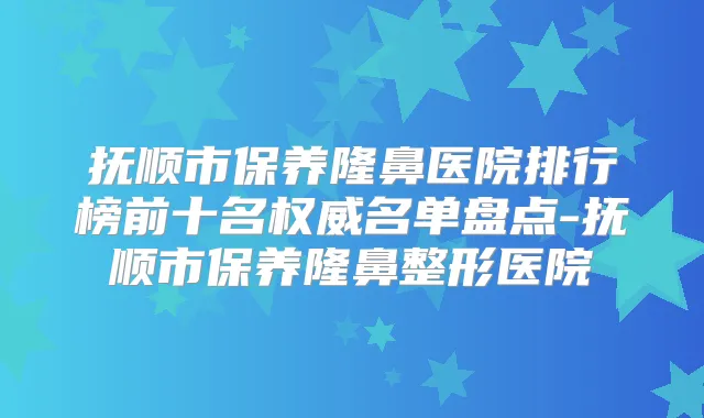 抚顺市保养隆鼻医院排行榜前十名名单盘点-抚顺市保养隆鼻整形医院