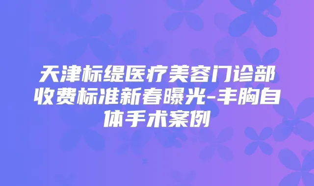 天津标缇医疗美容门诊部收费标准新春曝光-丰胸自体手术案例