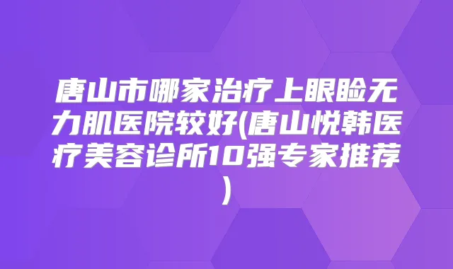 唐山市哪家上眼睑无力肌医院较好(唐山悦韩医疗美容诊所10强专家推荐)