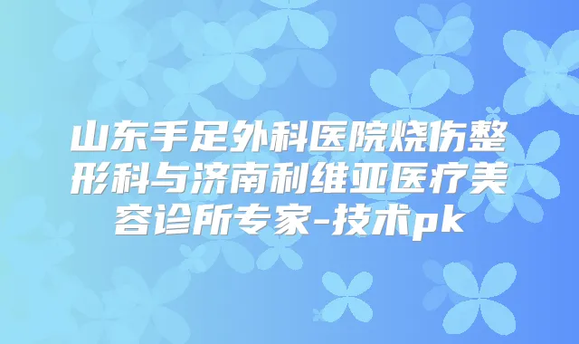 山东手足外科医院烧伤整形科与济南利维亚医疗美容诊所专家-技术pk