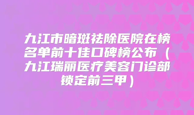 九江市暗斑祛除医院在榜名单前十佳口碑榜公布（九江瑞丽医疗美容门诊部锁定前三甲）