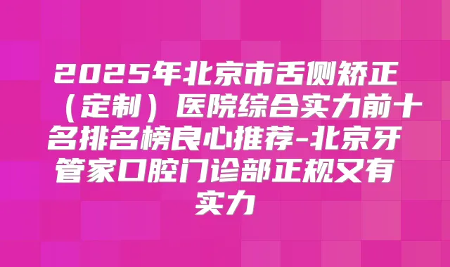 2025年北京市舌侧矫正（定制）医院综合实力前十名排名榜良心推荐-北京牙管家口腔门诊部正规又有实力