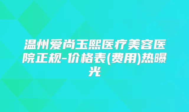 温州爱尚玉熙医疗美容医院正规-价格表(费用)热曝光
