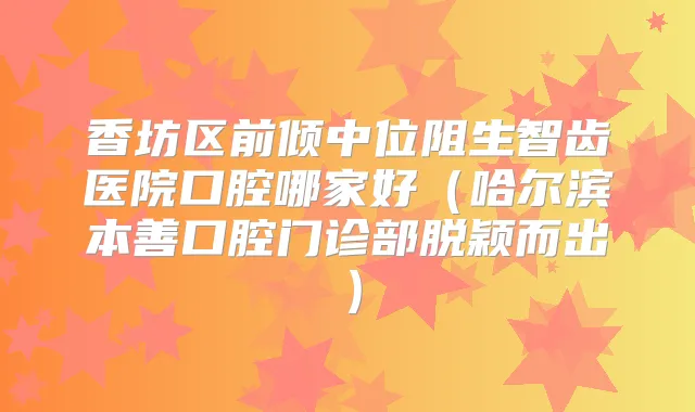 香坊区前倾中位阻生智齿医院口腔哪家好(哈尔滨本善口腔门诊部脱颖而出)