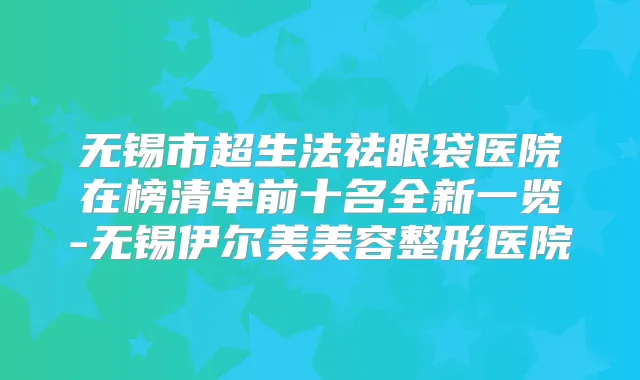 无锡市超生法祛眼袋医院在榜清单前十名全新一览-无锡伊尔美美容整形医院
