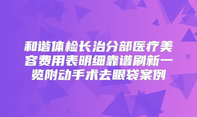 和谐体检长治分部医疗美容费用表明细靠谱刷新一览附动手术去眼袋案例