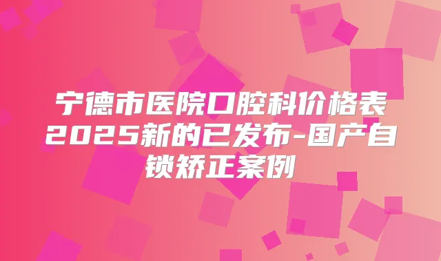宁德市医院口腔科价格表2025新的已发布-国产自锁矫正案例