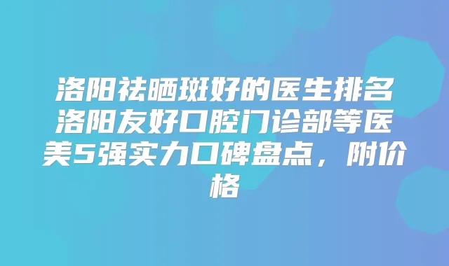 洛阳祛晒斑好的医生排名洛阳友好口腔门诊部等医美5强实力口碑盘点，附价格