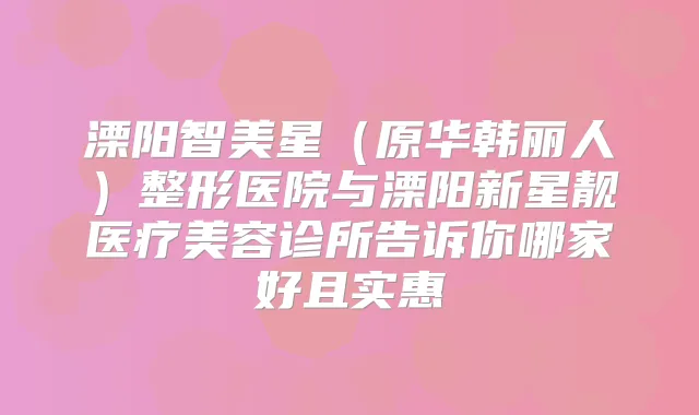 溧阳智美星（原华韩丽人）整形医院与溧阳新星靓医疗美容诊所告诉你哪家好且实惠