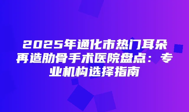 2025年通化市热门耳朵再造肋骨手术医院盘点：专业机构选择指南