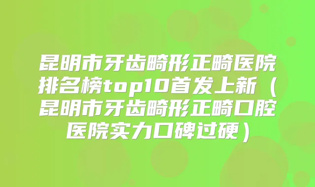 昆明市牙齿畸形正畸医院排名榜top10上新（昆明市牙齿畸形正畸口腔医院实力口碑过硬）