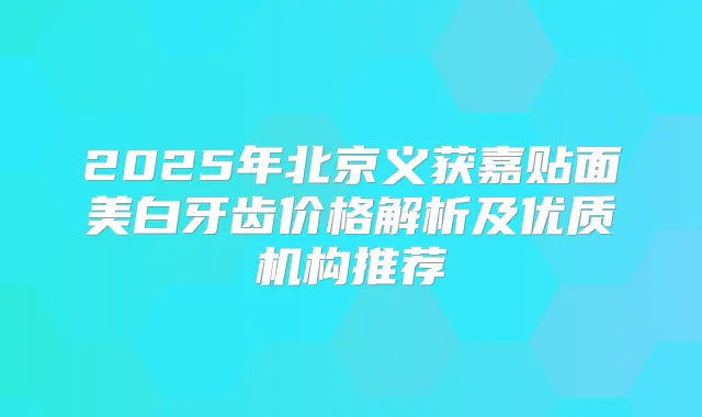 2025年北京义获嘉贴面美白牙齿价格解析及优质机构推荐