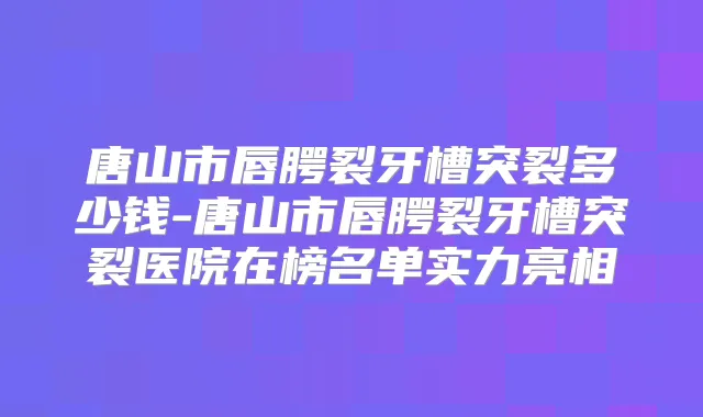唐山市唇腭裂牙槽突裂多少钱-唐山市唇腭裂牙槽突裂医院在榜名单实力亮相