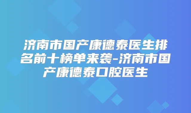 济南市国产康德泰医生排名前十榜单来袭-济南市国产康德泰口腔医生