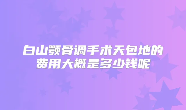 白山颚骨调手术天包地的费用大概是多少钱呢