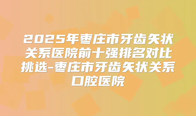 2025年枣庄市牙齿矢状关系医院前十强排名对比挑选-枣庄市牙齿矢状关系口腔医院