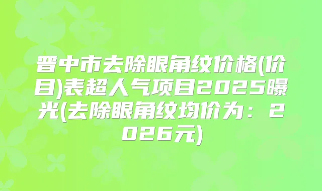 晋中市去除眼角纹价格(价目)表超人气项目2025曝光(去除眼角纹均价为：2026元)