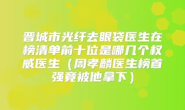 晋城市光纤去眼袋医生在榜清单前十位是哪几个医生（周孝麟医生榜首强竟被他拿下）
