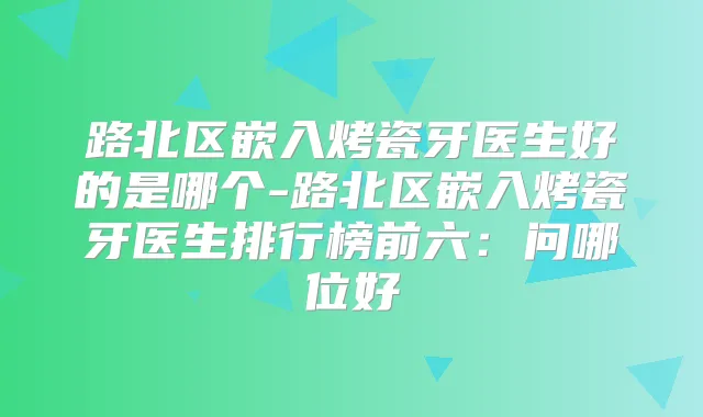 路北区嵌入烤瓷牙医生好的是哪个-路北区嵌入烤瓷牙医生排行榜前六：问哪位好