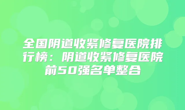 全国阴道收紧修复医院排行榜:阴道收紧修复医院前50强名单整合