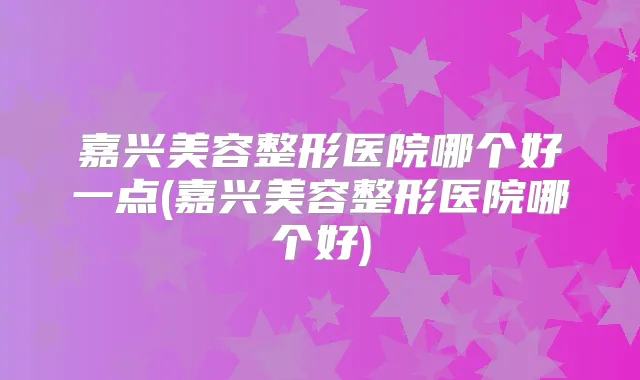 嘉兴美容整形医院哪个好一点(嘉兴美容整形医院哪个好)