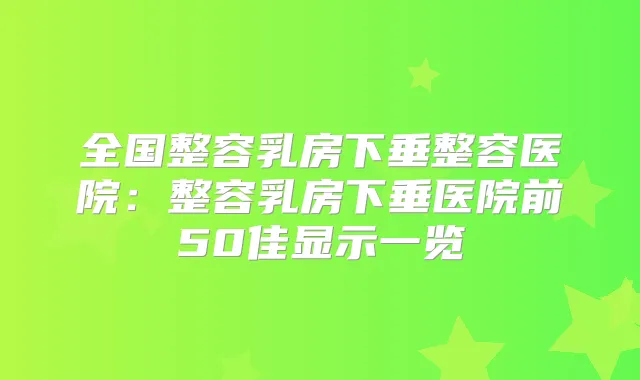 全国整容乳房下垂整容医院：整容乳房下垂医院前50佳显示一览