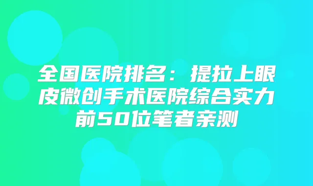 全国医院排名：提拉上眼皮微创手术医院综合实力前50位笔者亲测