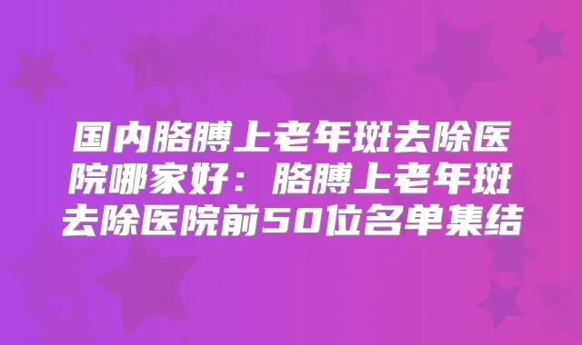 国内胳膊上老年斑去除医院哪家好：胳膊上老年斑去除医院前50位名单集结