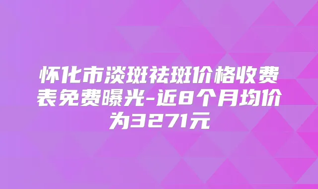 怀化市淡斑祛斑价格收费表免费曝光-近8个月均价为3271元