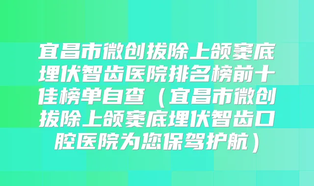 宜昌市微创拔除上颌窦底埋伏智齿医院排名榜前十佳榜单自查(宜昌市微创拔除上颌窦底埋伏智齿口腔医院为您保驾护航)