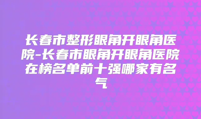 长春市整形眼角开眼角医院-长春市眼角开眼角医院在榜名单前十强哪家有名气