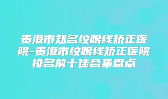 贵港市知名纹眼线矫正医院-贵港市纹眼线矫正医院排名前十佳合集盘点