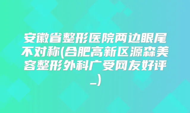 安徽省整形医院两边眼尾不对称(合肥高新区源森美容整形外科广受网友好评_)