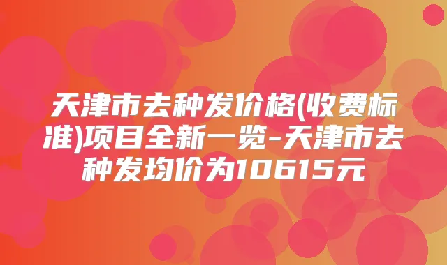 天津市去种发价格(收费标准)项目全新一览-天津市去种发均价为10615元
