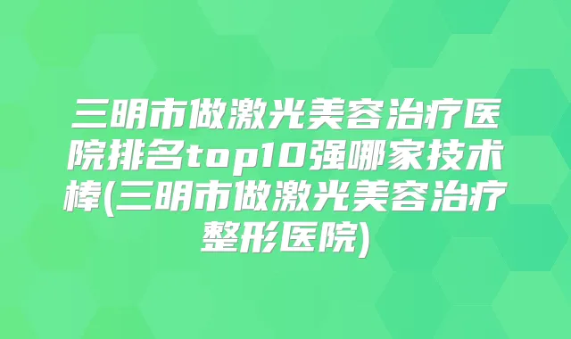 三明市做激光美容医院排名top10强哪家技术棒(三明市做激光美容整形医院)