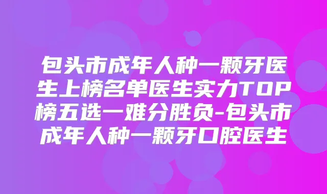 包头市成年人种一颗牙医生上榜名单医生实力TOP榜五选一难分胜负-包头市成年人种一颗牙口腔医生