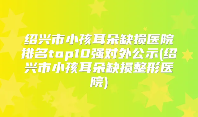 绍兴市小孩耳朵缺损医院排名top10强对外公示(绍兴市小孩耳朵缺损整形医院)