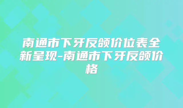南通市下牙反颌价位表全新呈现-南通市下牙反颌价格