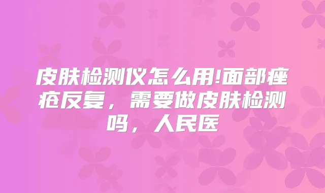皮肤检测仪怎么用!面部痤疮反复，需要做皮肤检测吗，人民医