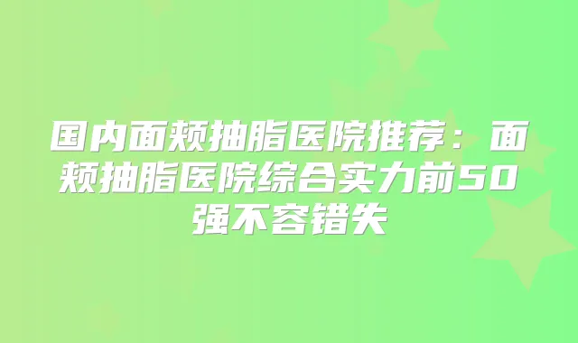 国内面颊抽脂医院推荐：面颊抽脂医院综合实力前50强不容错失