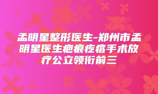 孟明星整形医生-郑州市孟明星医生疤痕疙瘩手术放疗公立领衔前三